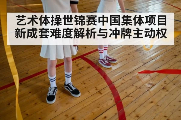 艺术体操世锦赛中国集体项目新成套难度解析与冲牌主动权（kaiyun）
