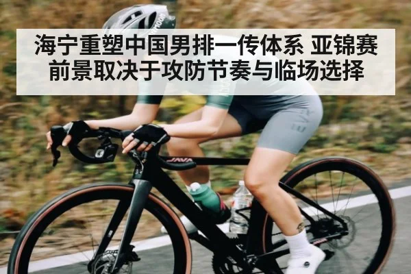 海宁重塑中国男排一传体系 亚锦赛前景取决于攻防节奏与临场选择